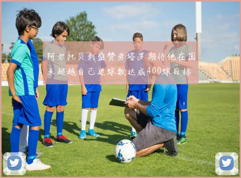 阿尔托贝利盛赞劳塔罗期待他在国米超越自己进球数达成400球目标
