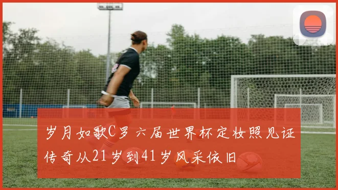 岁月如歌C罗六届世界杯定妆照见证传奇从21岁到41岁风采依旧