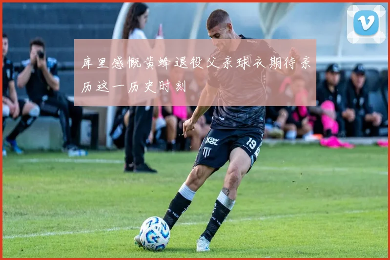 库里感慨黄蜂退役父亲球衣期待亲历这一历史时刻