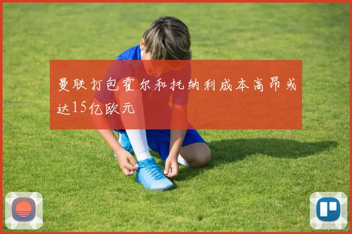 曼联打包霍尔和托纳利成本高昂或达15亿欧元