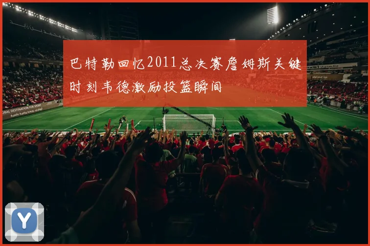 巴特勒回忆2011总决赛詹姆斯关键时刻韦德激励投篮瞬间