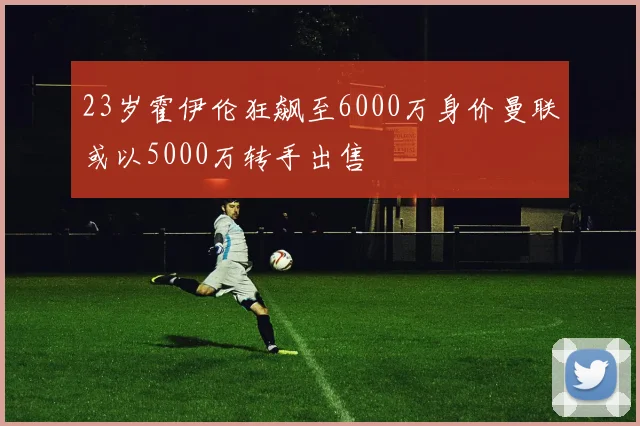 23岁霍伊伦狂飙至6000万身价曼联或以5000万转手出售