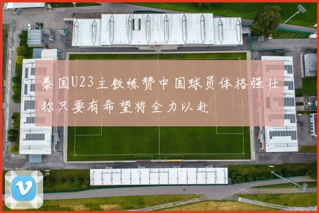 泰国U23主教练赞中国球员体格强壮称只要有希望将全力以赴