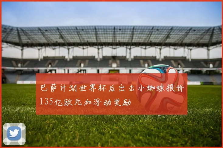 巴萨计划世界杯后出击小蜘蛛报价135亿欧元加浮动奖励