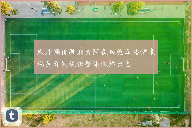 瓜帅期待胜利为阿森纳施压格伊表现虽有失误但整体依然出色