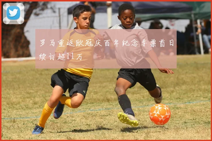 罗马重返欧冠庆百年纪念季票首日续订超11万
