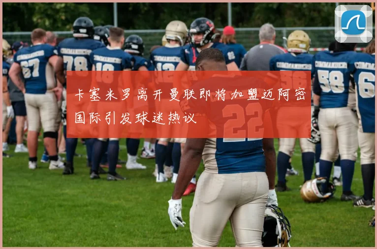 卡塞米罗离开曼联即将加盟迈阿密国际引发球迷热议