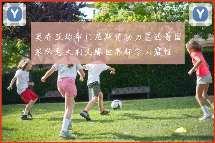 奥乔亚称希门尼斯将助力墨西哥国家队意大利无缘世界杯令人震惊