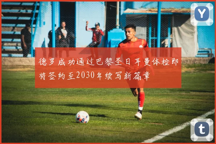 德罗成功通过巴黎圣日耳曼体检即将签约至2030年续写新篇章