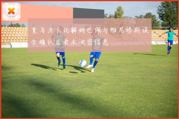 皇马力求化解姆巴佩与维尼修斯误会确认后者未泄密信息