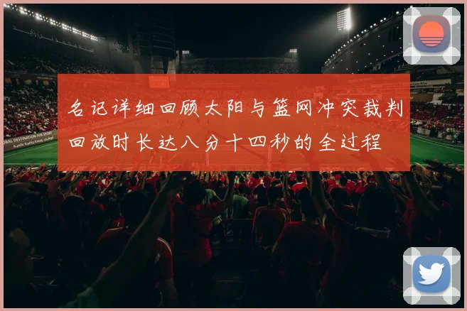 名记详细回顾太阳与篮网冲突裁判回放时长达八分十四秒的全过程