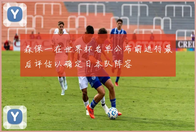 森保一在世界杯名单公布前进行最后评估以确定日本队阵容