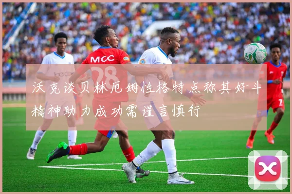 沃克谈贝林厄姆性格特点称其好斗精神助力成功需谨言慎行