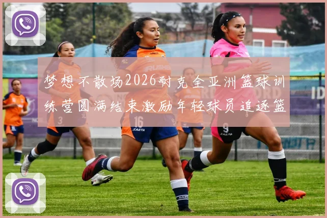 梦想不散场2026耐克全亚洲篮球训练营圆满结束激励年轻球员追逐篮球梦想