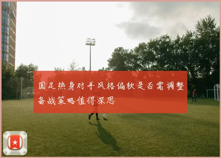 国足热身对手风格偏软是否需调整备战策略值得深思