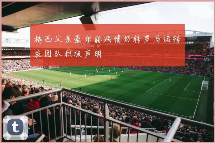梅西父亲豪尔赫病情好转罗马诺转发团队积极声明
