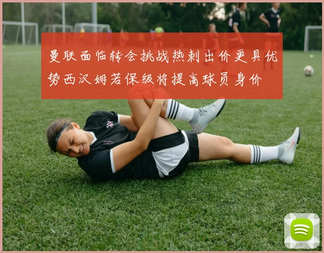 曼联面临转会挑战热刺出价更具优势西汉姆若保级将提高球员身价
