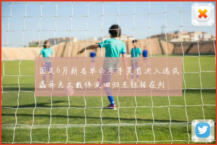 国足6月新名单公布李昊首次入选武磊蒋光太戴伟浚回归王钰栋在列
