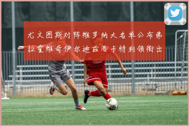 尤文图斯对阵维罗纳大名单公布弗拉霍维奇伊尔迪兹洛卡特利领衔出战