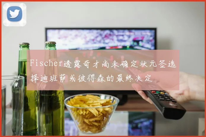 Fischer透露奇才尚未确定状元签选择迪班萨或彼得森的最终决定
