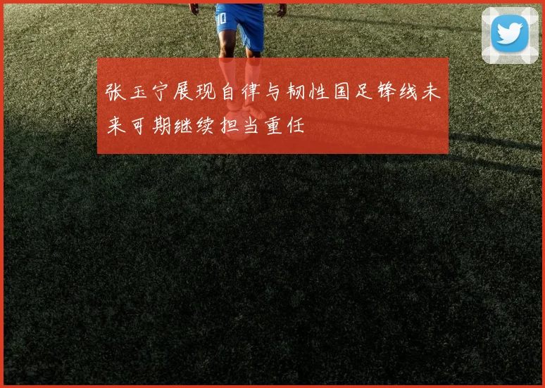 张玉宁展现自律与韧性国足锋线未来可期继续担当重任