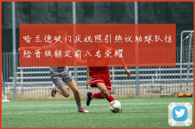 哈兰德破门庆祝照引热议助球队惊险晋级锁定前八名荣耀