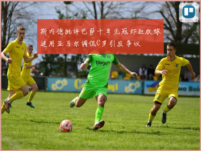 斯内德批评巴萨十年无冠却狂欢球迷用亚马尔调侃C罗引发争议