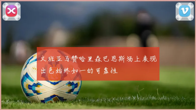 文班亚马赞哈里森巴恩斯场上表现出色始终如一的可靠性