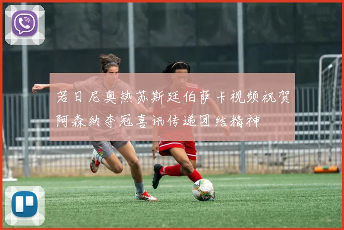 若日尼奥热苏斯廷伯萨卡视频祝贺阿森纳夺冠喜讯传递团结精神