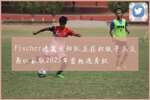 Fischer透露太阳队正在积极寻求交易以获取2023年首轮选秀权